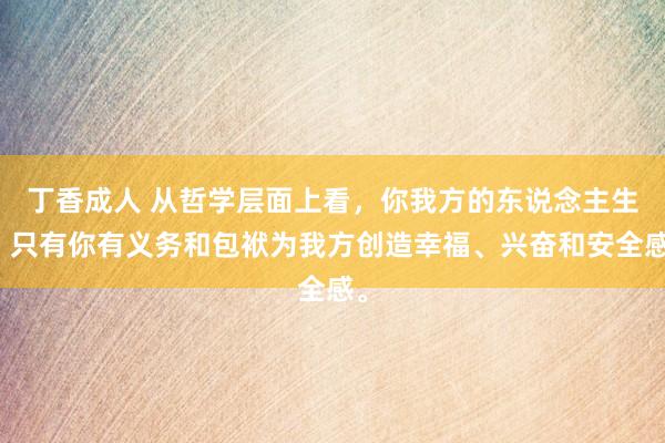 丁香成人 从哲学层面上看，你我方的东说念主生，只有你有义务和包袱为我方创造幸福、兴奋和安全感。