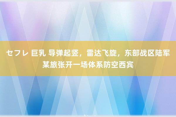 セフレ 巨乳 导弹起竖，雷达飞旋，东部战区陆军某旅张开一场体系防空西宾