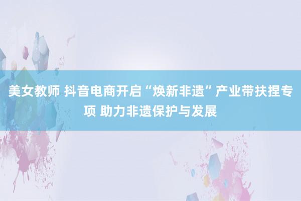 美女教师 抖音电商开启“焕新非遗”产业带扶捏专项 助力非遗保护与发展