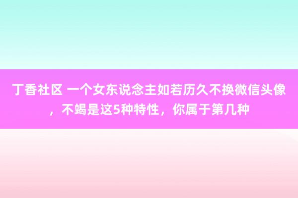 丁香社区 一个女东说念主如若历久不换微信头像，不竭是这5种特性，你属于第几种