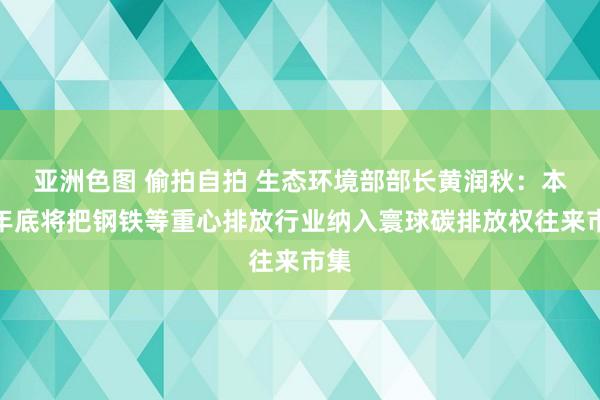 亚洲色图 偷拍自拍 生态环境部部长黄润秋：本年年底将把钢铁等重心排放行业纳入寰球碳排放权往来市集