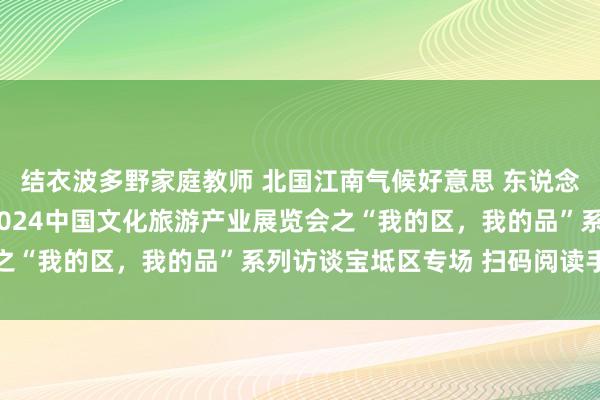 结衣波多野家庭教师 北国江南气候好意思 东说念主文宝地新意足 ——2024中国文化旅游产业展览会之“我的区，我的品”系列访谈宝坻区专场 扫码阅读手机版