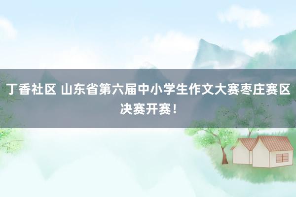 丁香社区 山东省第六届中小学生作文大赛枣庄赛区决赛开赛！