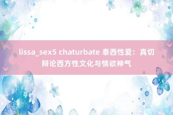 lissa_sex5 chaturbate 泰西性爱：真切辩论西方性文化与情欲神气