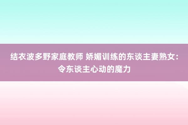 结衣波多野家庭教师 娇媚训练的东谈主妻熟女：令东谈主心动的魔力