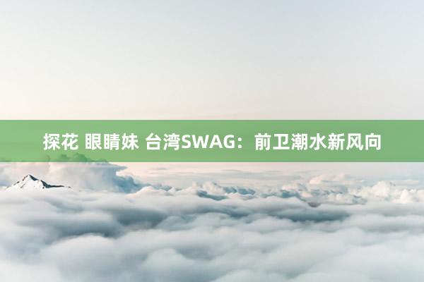 探花 眼睛妹 台湾SWAG：前卫潮水新风向