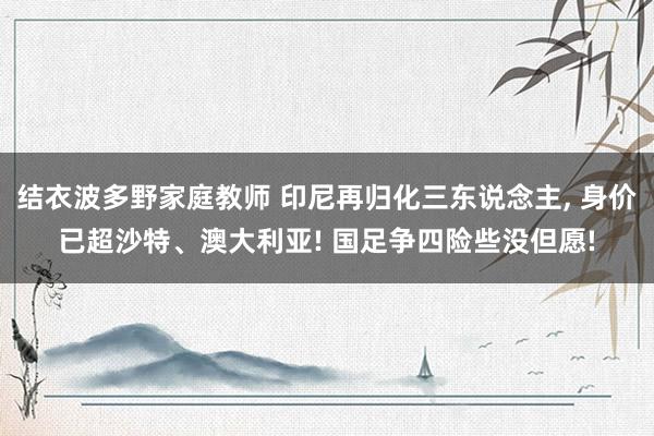 结衣波多野家庭教师 印尼再归化三东说念主， 身价已超沙特、澳大利亚! 国足争四险些没但愿!