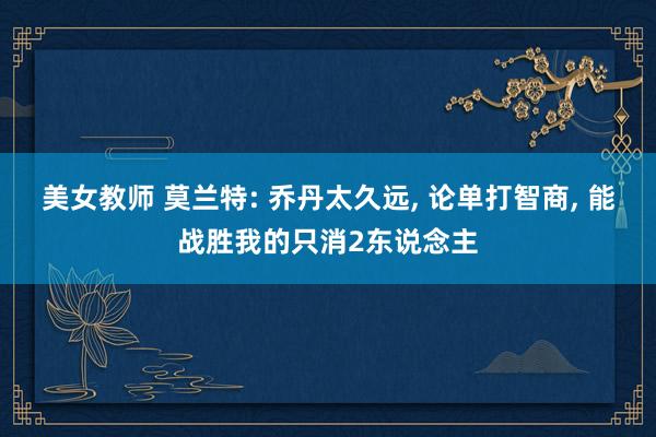 美女教师 莫兰特: 乔丹太久远， 论单打智商， 能战胜我的只消2东说念主