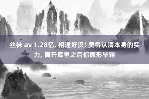 丝袜 av 1.28亿， 相逢好汉! 莫得认清本身的实力， 离开库里之后你原形毕露