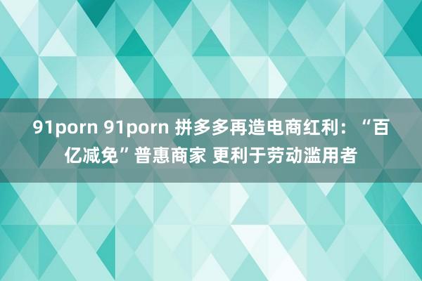 91porn 91porn 拼多多再造电商红利：“百亿减免”普惠商家 更利于劳动滥用者