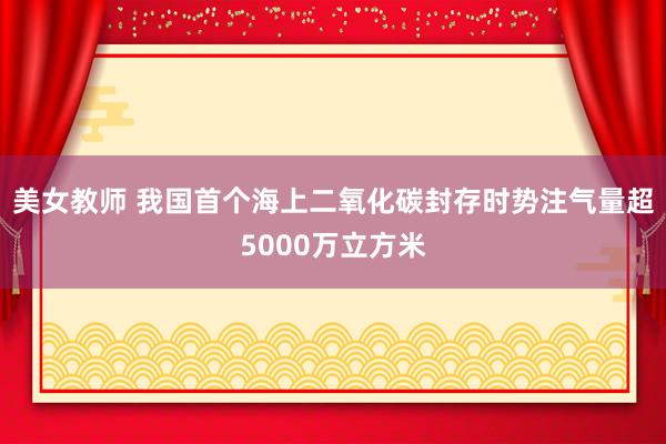 美女教师 我国首个海上二氧化碳封存时势注气量超5000万立方米