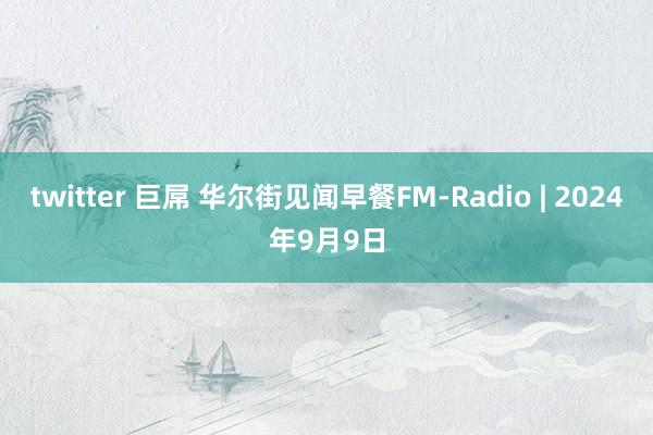 twitter 巨屌 华尔街见闻早餐FM-Radio | 2024年9月9日