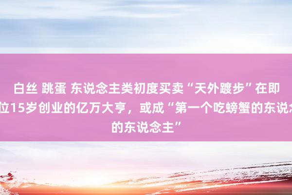 白丝 跳蛋 东说念主类初度买卖“天外踱步”在即：这位15岁创业的亿万大亨，或成“第一个吃螃蟹的东说念主”