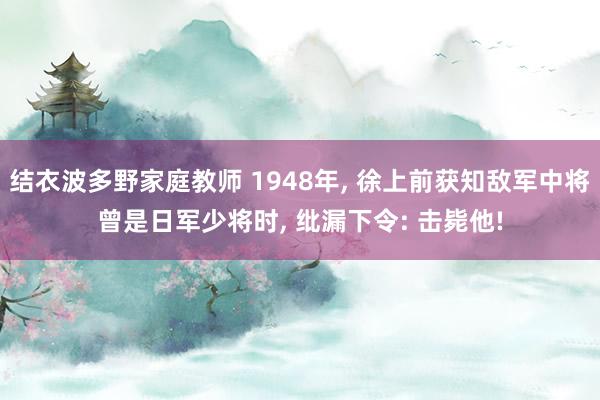 结衣波多野家庭教师 1948年， 徐上前获知敌军中将曾是日军少将时， 纰漏下令: 击毙他!