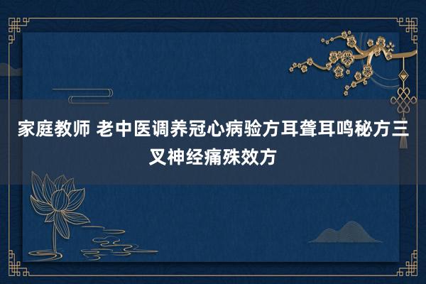 家庭教师 老中医调养冠心病验方耳聋耳鸣秘方三叉神经痛殊效方