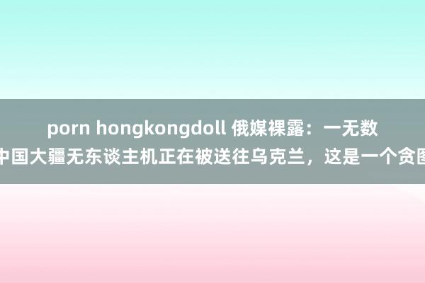 porn hongkongdoll 俄媒裸露：一无数中国大疆无东谈主机正在被送往乌克兰，这是一个贪图