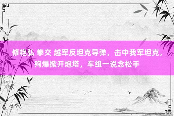 修艳弘 拳交 越军反坦克导弹，击中我军坦克，殉爆掀开炮塔，车组一说念松手