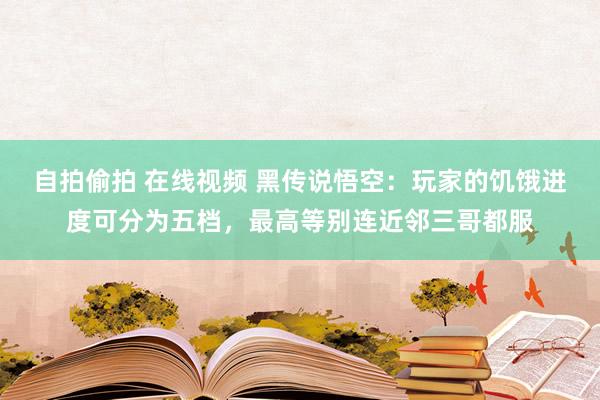 自拍偷拍 在线视频 黑传说悟空：玩家的饥饿进度可分为五档，最高等别连近邻三哥都服