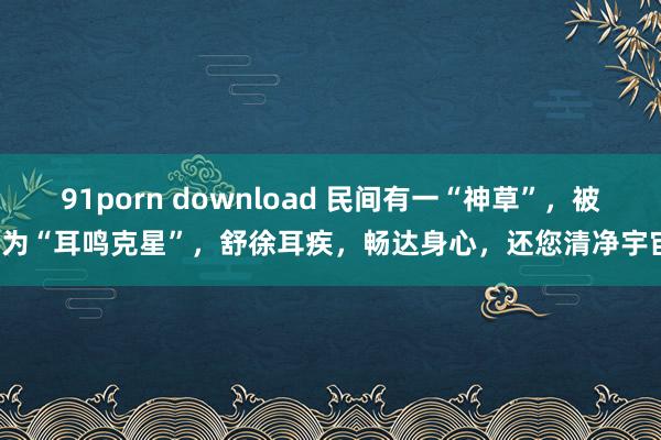 91porn download 民间有一“神草”，被誉为“耳鸣克星”，舒徐耳疾，畅达身心，还您清净宇宙！