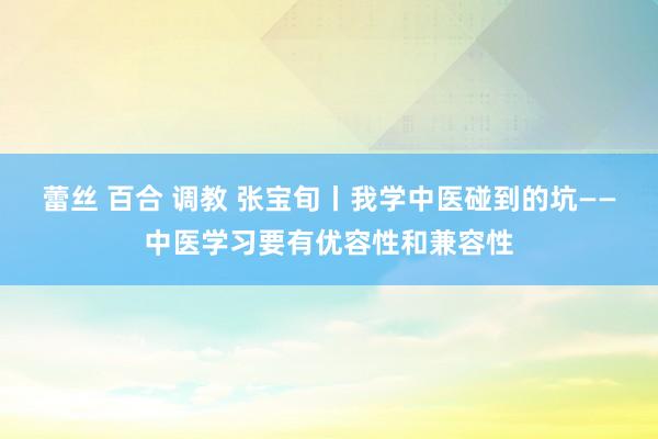 蕾丝 百合 调教 张宝旬丨我学中医碰到的坑——中医学习要有优容性和兼容性