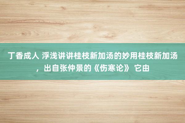 丁香成人 浮浅讲讲桂枝新加汤的妙用桂枝新加汤，出自张仲景的《伤寒论》 它由