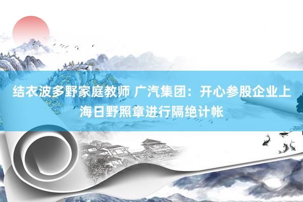 结衣波多野家庭教师 广汽集团：开心参股企业上海日野照章进行隔绝计帐