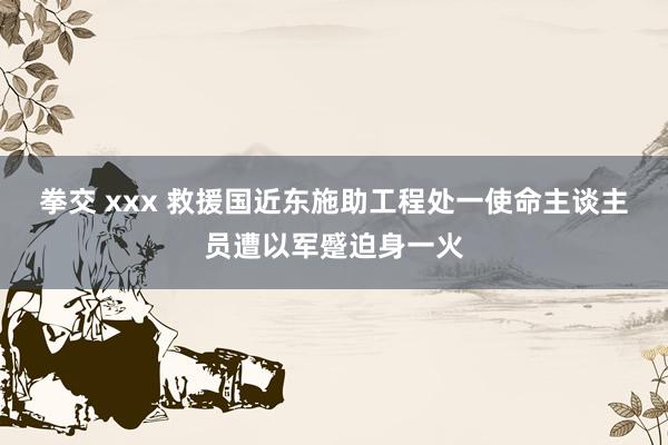 拳交 xxx 救援国近东施助工程处一使命主谈主员遭以军蹙迫身一火