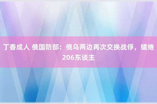 丁香成人 俄国防部：俄乌两边再次交换战俘，缱绻206东谈主