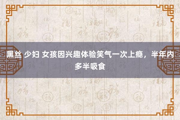 黑丝 少妇 女孩因兴趣体验笑气一次上瘾，半年内多半吸食