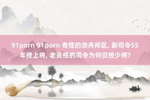 91porn 91porn 奇怪的渤舟师区， 副司令55年授上将， 老资格的司令为何仅授少将?