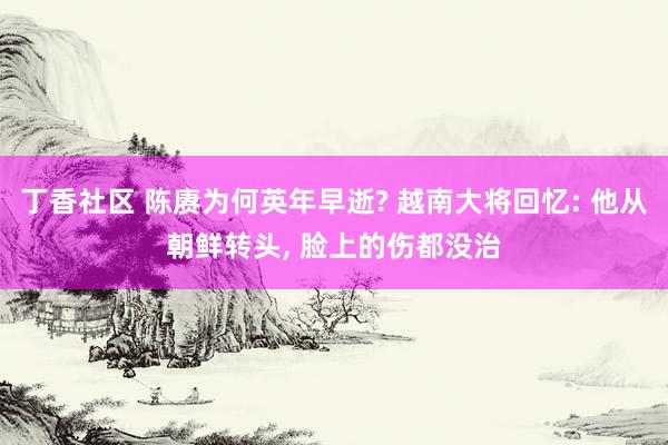 丁香社区 陈赓为何英年早逝? 越南大将回忆: 他从朝鲜转头， 脸上的伤都没治