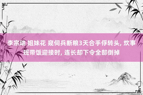 李宗瑞 姐妹花 窥伺兵断粮3天合手俘转头， 炊事班带饭迎接时， 连长却下令全部倒掉