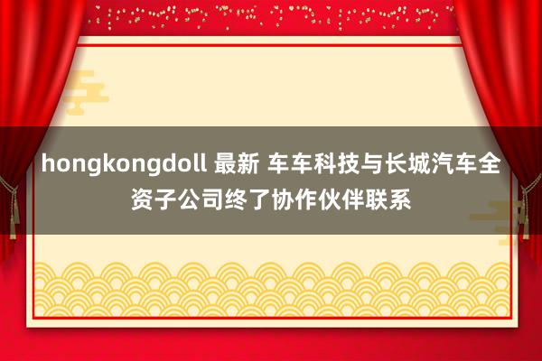 hongkongdoll 最新 车车科技与长城汽车全资子公司终了协作伙伴联系