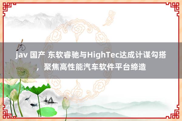 jav 国产 东软睿驰与HighTec达成计谋勾搭，聚焦高性能汽车软件平台缔造