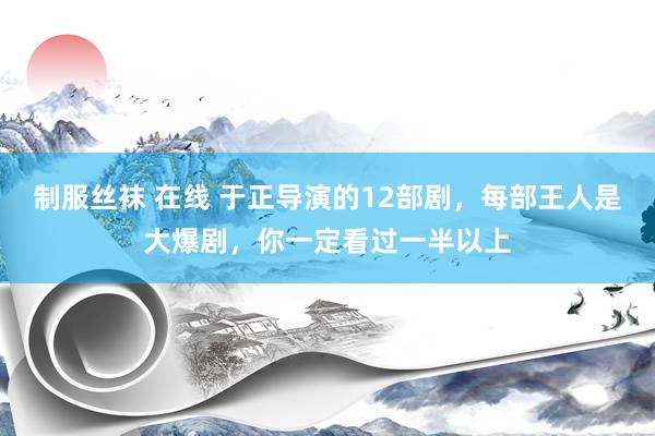 制服丝袜 在线 于正导演的12部剧，每部王人是大爆剧，你一定看过一半以上