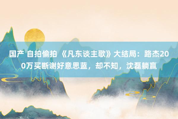 国产 自拍偷拍 《凡东谈主歌》大结局：路杰200万买断谢好意思蓝，却不知，沈磊躺赢