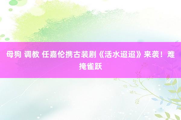 母狗 调教 任嘉伦携古装剧《活水迢迢》来袭！难掩雀跃