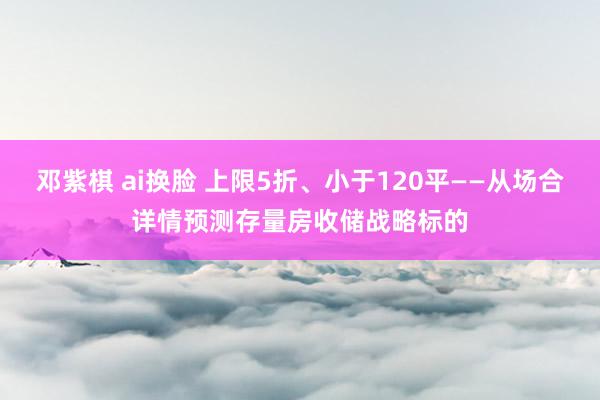 邓紫棋 ai换脸 上限5折、小于120平——从场合详情预测存量房收储战略标的