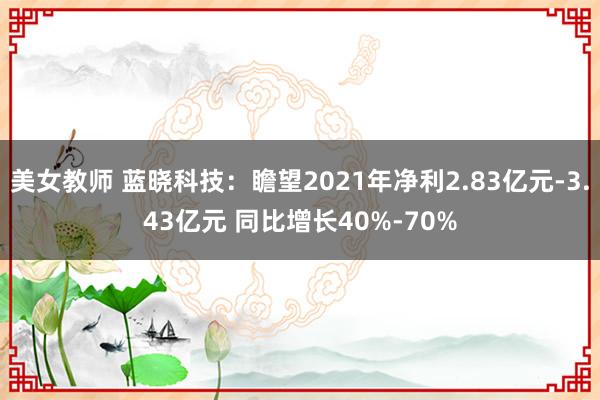 美女教师 蓝晓科技：瞻望2021年净利2.83亿元-3.43亿元 同比增长40%-70%