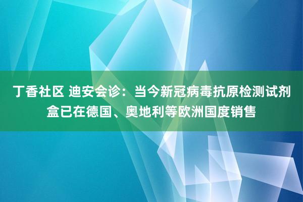 丁香社区 迪安会诊：当今新冠病毒抗原检测试剂盒已在德国、奥地利等欧洲国度销售