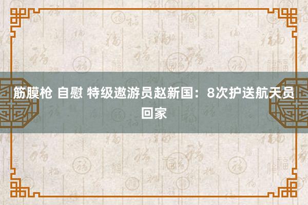 筋膜枪 自慰 特级遨游员赵新国：8次护送航天员回家