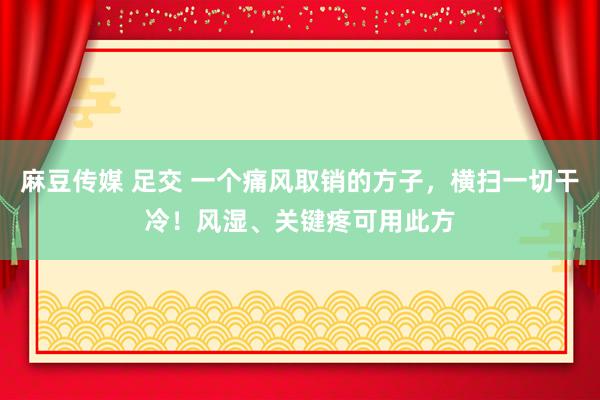 麻豆传媒 足交 一个痛风取销的方子，横扫一切干冷！风湿、关键疼可用此方