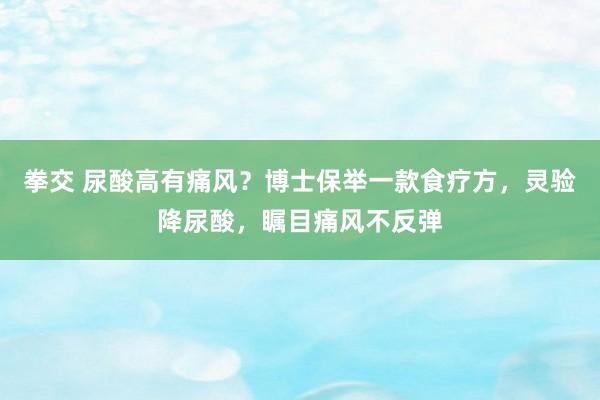 拳交 尿酸高有痛风？博士保举一款食疗方，灵验降尿酸，瞩目痛风不反弹