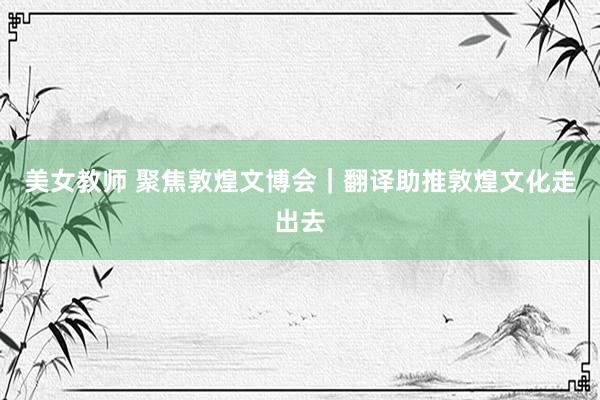 美女教师 聚焦敦煌文博会｜翻译助推敦煌文化走出去