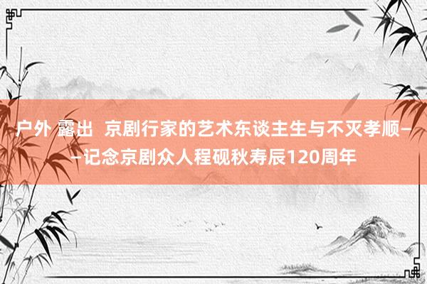 户外 露出  京剧行家的艺术东谈主生与不灭孝顺——记念京剧众人程砚秋寿辰120周年