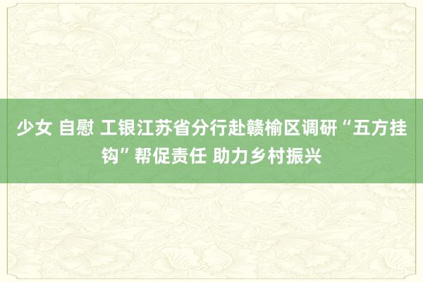 少女 自慰 工银江苏省分行赴赣榆区调研“五方挂钩”帮促责任 助力乡村振兴