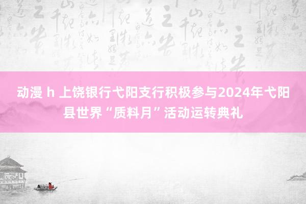 动漫 h 上饶银行弋阳支行积极参与2024年弋阳县世界“质料月”活动运转典礼