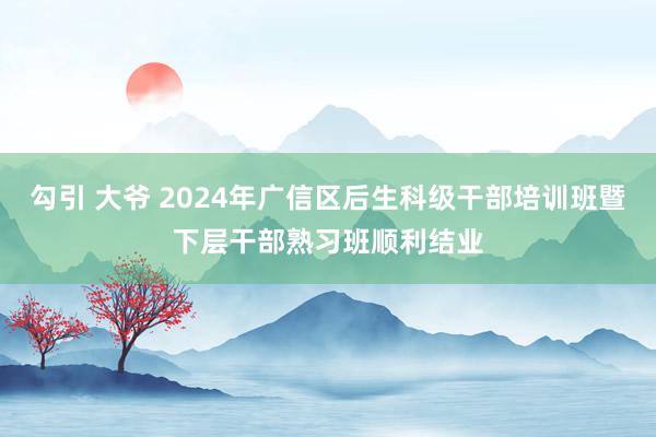 勾引 大爷 2024年广信区后生科级干部培训班暨下层干部熟习班顺利结业