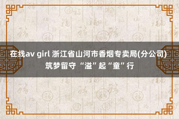 在线av girl 浙江省山河市香烟专卖局(分公司) 筑梦留守 “溢”起“童”行