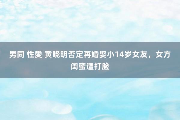 男同 性愛 黄晓明否定再婚娶小14岁女友，女方闺蜜遭打脸